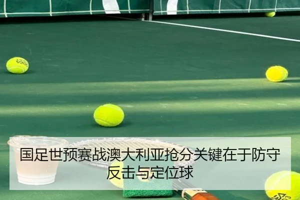 国足世预赛战澳大利亚抢分关键在于防守反击与定位球